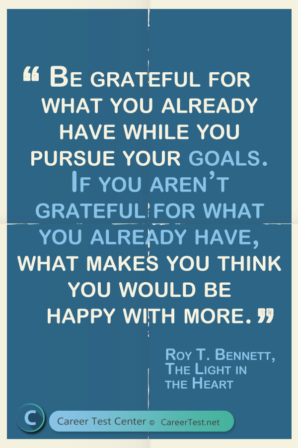 Be grateful for what you already have while you pursue your goals. If you aren't grateful for what you already have, what makes you think you would be happy with more? - Roy T. Bennett