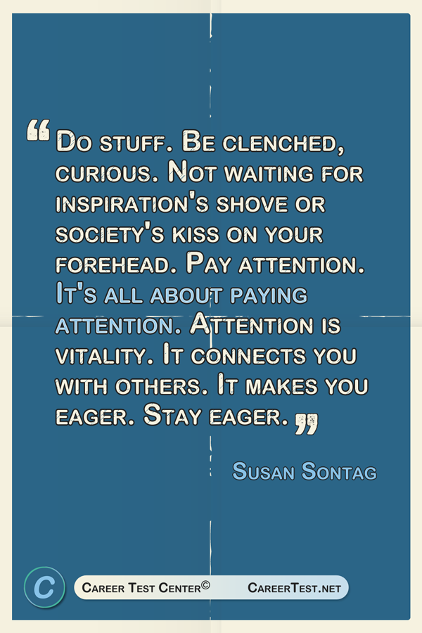 Do stuff. be clenched, curious. Not waiting for inspiration's shove or society's kiss on your forehead. Pay attention. It's all about paying attention. attention is vitality. It connects you with others. It makes you eager. Stay eager. ― Susan Sontag